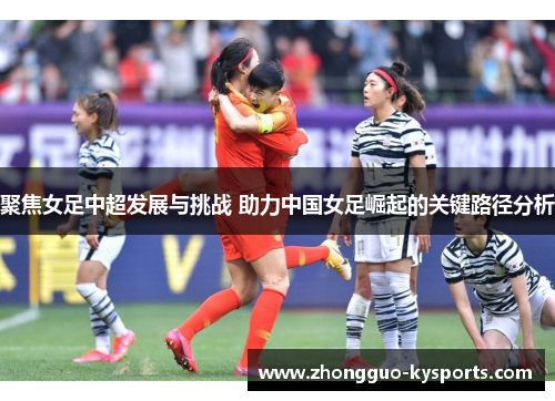 聚焦女足中超发展与挑战 助力中国女足崛起的关键路径分析 聚焦女足中超发展与挑战 助力中国女足崛起的关键路径分析