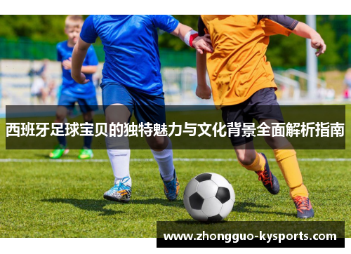 西班牙足球宝贝的独特魅力与文化背景全面解析指南 西班牙足球宝贝的独特魅力与文化背景全面解析指南