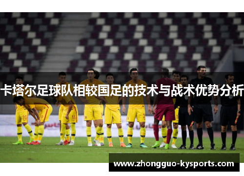 卡塔尔足球队相较国足的技术与战术优势分析 卡塔尔足球队相较国足的技术与战术优势分析