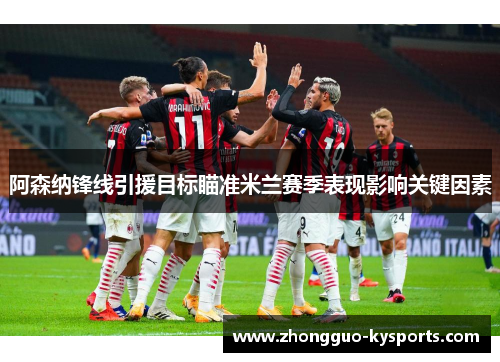 阿森纳锋线引援目标瞄准米兰赛季表现影响关键因素