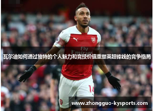 瓦尔迪如何通过独特的个人魅力和竞技价值重塑英超锋线的竞争格局