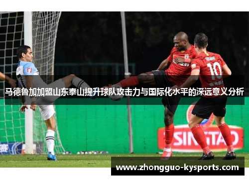 马德鲁加加盟山东泰山提升球队攻击力与国际化水平的深远意义分析