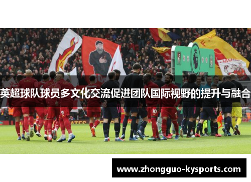 英超球队球员多文化交流促进团队国际视野的提升与融合 英超球队球员多文化交流促进团队国际视野的提升与融合