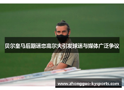 贝尔皇马后期迷恋高尔夫引发球迷与媒体广泛争议