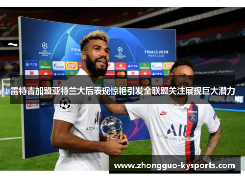 雷特吉加盟亚特兰大后表现惊艳引发全联盟关注展现巨大潜力 雷特吉加盟亚特兰大后表现惊艳引发全联盟关注展现巨大潜力