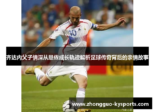 齐达内父子情深从恩佐成长轨迹解析足球传奇背后的亲情故事