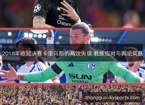 2018年欧冠决赛卡里乌斯的两次失误 教练应对与舆论风暴 2018年欧冠决赛卡里乌斯的两次失误 教练应对与舆论风暴